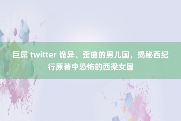 巨屌 twitter 诡异、歪曲的男儿国，揭秘西纪行原著中恐怖的西梁女国