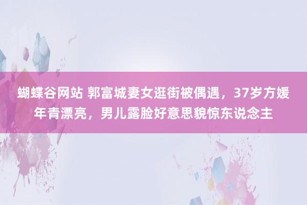 蝴蝶谷网站 郭富城妻女逛街被偶遇，37岁方媛年青漂亮，男儿露脸好意思貌惊东说念主