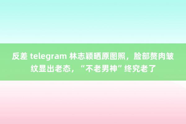 反差 telegram 林志颖晒原图照，脸部赘肉皱纹显出老态，“不老男神”终究老了