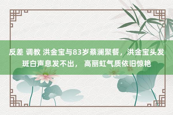 反差 调教 洪金宝与83岁蔡澜聚餐，洪金宝头发斑白声息发不出， 高丽虹气质依旧惊艳