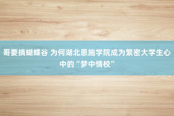 哥要搞蝴蝶谷 为何湖北恩施学院成为繁密大学生心中的“梦中情校”