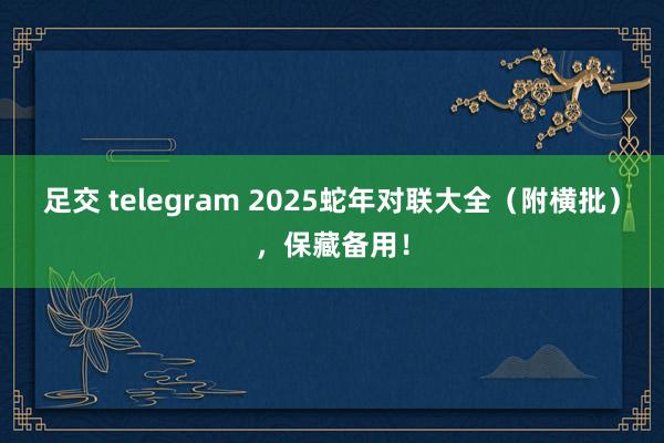 足交 telegram 2025蛇年对联大全（附横批），保藏备用！