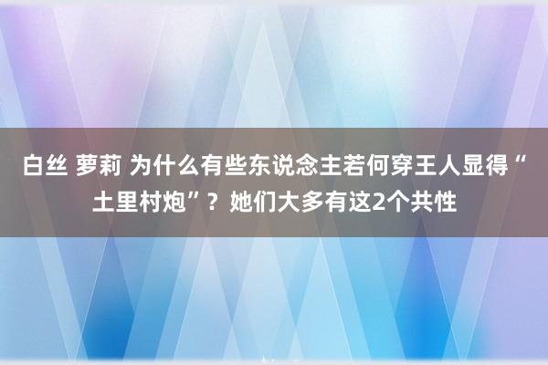 白丝 萝莉 为什么有些东说念主若何穿王人显得“土里村炮”？她们大多有这2个共性