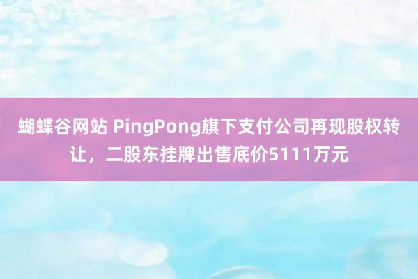 蝴蝶谷网站 PingPong旗下支付公司再现股权转让，二股东挂牌出售底价5111万元