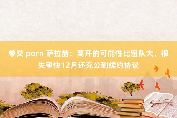 拳交 porn 萨拉赫：离开的可能性比留队大，很失望快12月还充公到续约协议