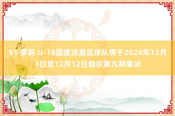 91 萝莉 U-16国度须眉足球队将于2024年12月1日至12月12日组织第九期集训