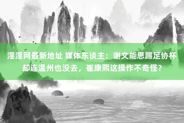 淫淫网最新地址 媒体东谈主：谢文能思踢足协杯却连温州也没去，崔康熙这操作不奇怪？