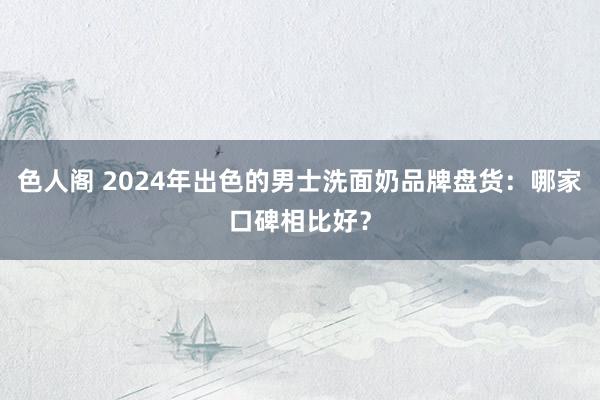 色人阁 2024年出色的男士洗面奶品牌盘货：哪家口碑相比好？