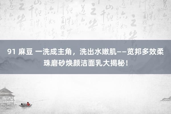 91 麻豆 一洗成主角，洗出水嫩肌——览邦多效柔珠磨砂焕颜洁面乳大揭秘！