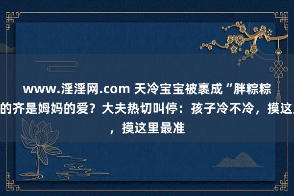 www.淫淫网.com 天冷宝宝被裹成“胖粽粽”，包的齐是姆妈的爱？大夫热切叫停：孩子冷不冷，摸这里最准