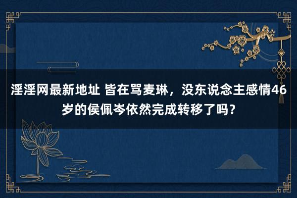 淫淫网最新地址 皆在骂麦琳，没东说念主感情46岁的侯佩岑依然完成转移了吗？