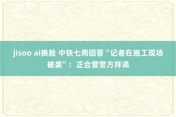 jisoo ai换脸 中铁七局回答“记者在施工现场被袭”：正合营警方拜谒