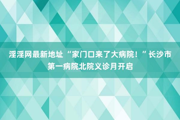 淫淫网最新地址 “家门口来了大病院！”长沙市第一病院北院义诊月开启