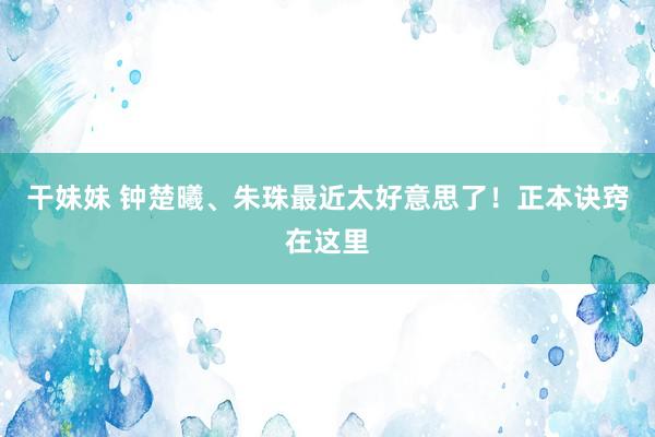 干妹妹 钟楚曦、朱珠最近太好意思了！正本诀窍在这里