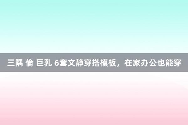 三隅 倫 巨乳 6套文静穿搭模板，在家办公也能穿