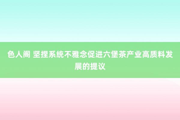 色人阁 坚捏系统不雅念促进六堡茶产业高质料发展的提议