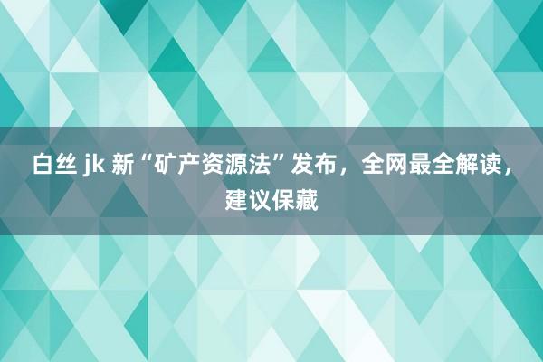 白丝 jk 新“矿产资源法”发布，全网最全解读，建议保藏