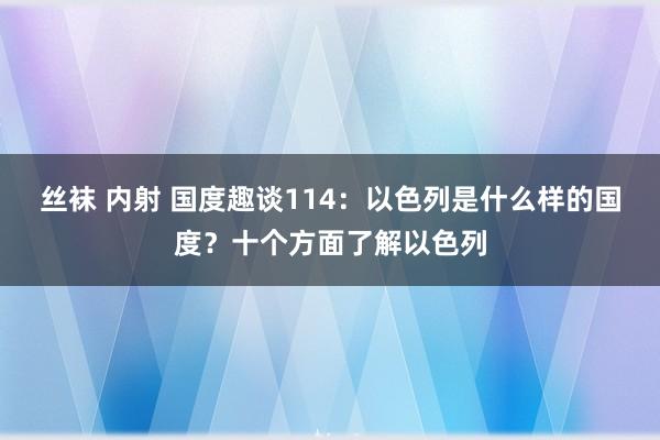 丝袜 内射 国度趣谈114：以色列是什么样的国度？十个方面了解以色列