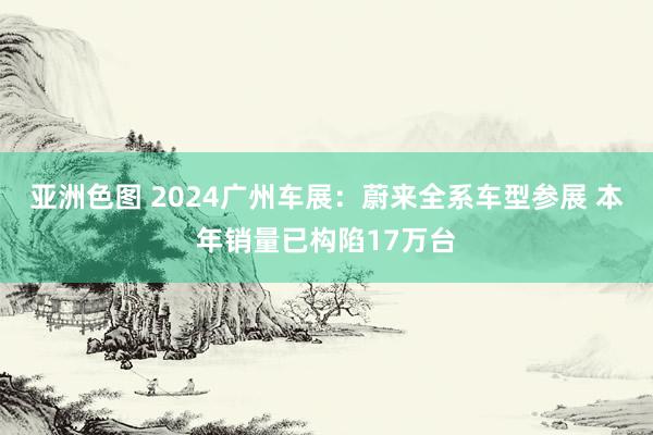 亚洲色图 2024广州车展：蔚来全系车型参展 本年销量已构陷17万台