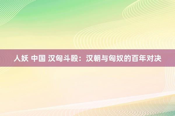 人妖 中国 汉匈斗殴：汉朝与匈奴的百年对决