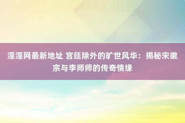 淫淫网最新地址 宫廷除外的旷世风华：揭秘宋徽宗与李师师的传奇情缘