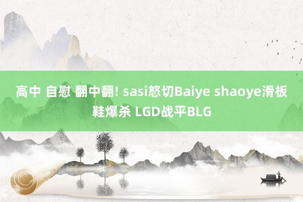 高中 自慰 翻中翻! sasi怒切Baiye shaoye滑板鞋爆杀 LGD战平BLG