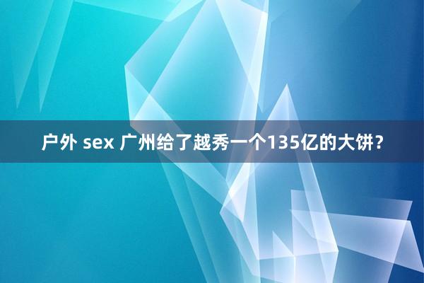 户外 sex 广州给了越秀一个135亿的大饼？