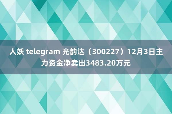 人妖 telegram 光韵达（300227）12月3日主力资金净卖出3483.20万元