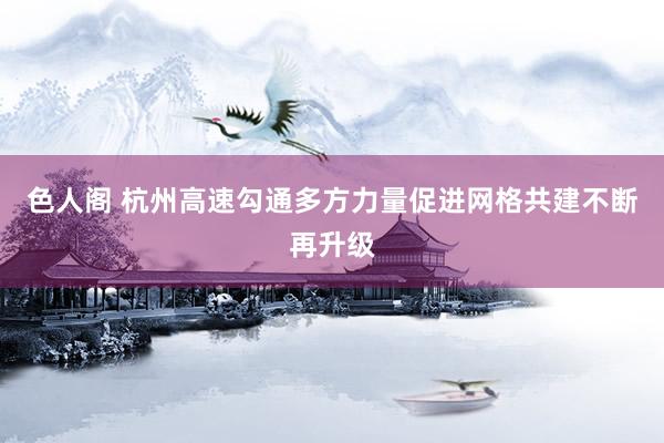 色人阁 杭州高速勾通多方力量促进网格共建不断再升级