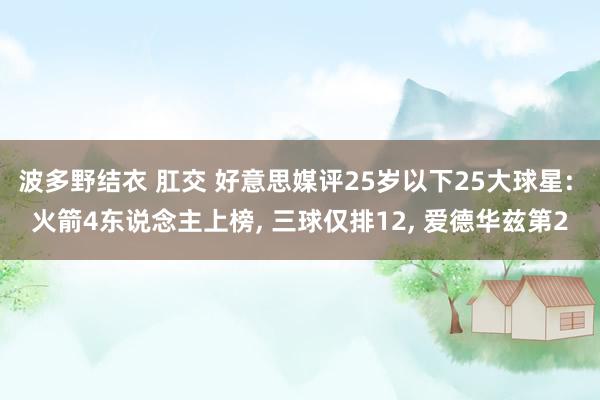 波多野结衣 肛交 好意思媒评25岁以下25大球星: 火箭4东说念主上榜， 三球仅排12， 爱德华兹第2