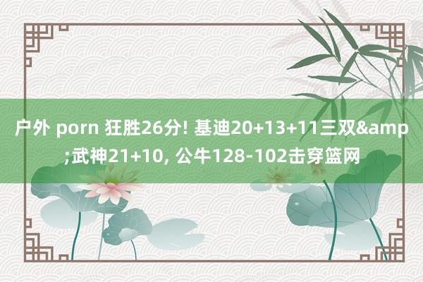 户外 porn 狂胜26分! 基迪20+13+11三双&武神21+10， 公牛128-102击穿篮网