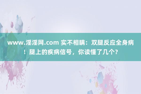 www.淫淫网.com 实不相瞒：双腿反应全身病！腿上的疾病信号，你读懂了几个？