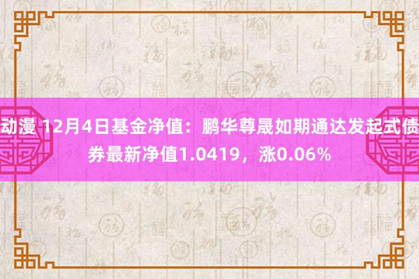 动漫 12月4日基金净值：鹏华尊晟如期通达发起式债券最新净值1.0419，涨0.06%