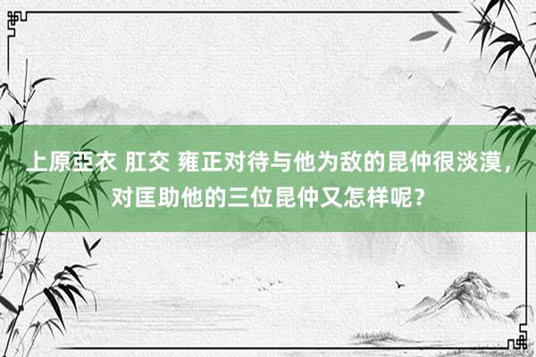 上原亞衣 肛交 雍正对待与他为敌的昆仲很淡漠，对匡助他的三位昆仲又怎样呢？