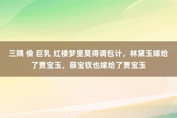 三隅 倫 巨乳 红楼梦里莫得调包计，林黛玉嫁给了贾宝玉，薛宝钗也嫁给了贾宝玉