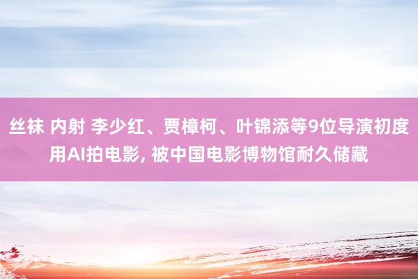 丝袜 内射 李少红、贾樟柯、叶锦添等9位导演初度用AI拍电影， 被中国电影博物馆耐久储藏