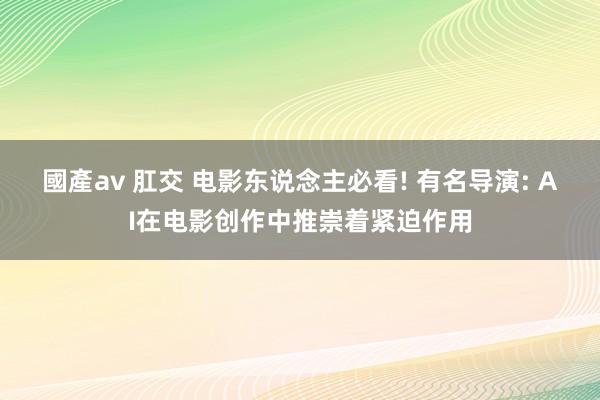 國產av 肛交 电影东说念主必看! 有名导演: AI在电影创作中推崇着紧迫作用