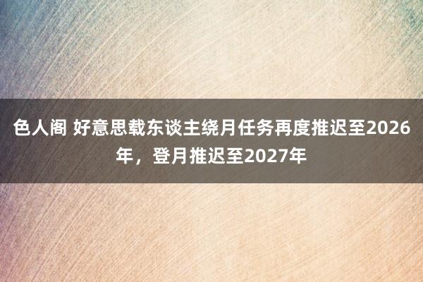 色人阁 好意思载东谈主绕月任务再度推迟至2026年，登月推迟至2027年