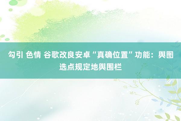 勾引 色情 谷歌改良安卓“真确位置”功能：舆图选点规定地舆围栏