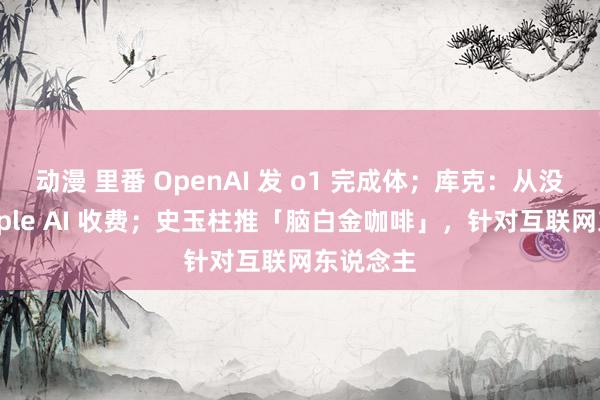 动漫 里番 OpenAI 发 o1 完成体；库克：从没研讨 Apple AI 收费；史玉柱推「脑白金咖啡」，针对互联网东说念主