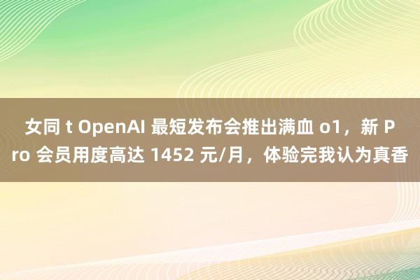 女同 t OpenAI 最短发布会推出满血 o1，新 Pro 会员用度高达 1452 元/月，体验完我认为真香