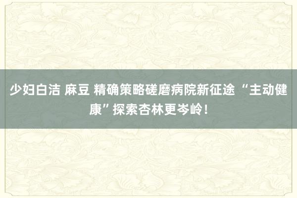 少妇白洁 麻豆 精确策略磋磨病院新征途 “主动健康”探索杏林更岑岭！