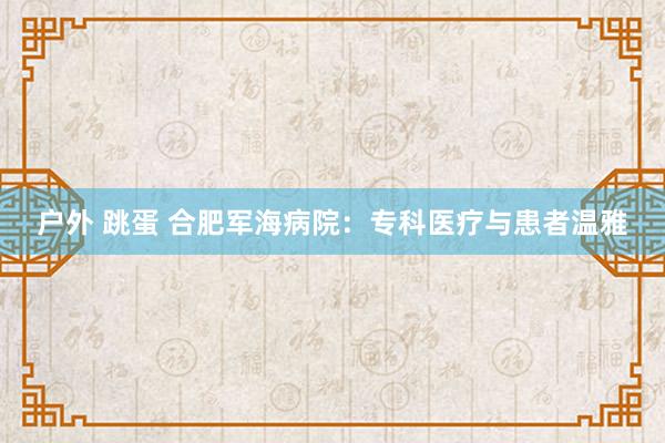 户外 跳蛋 合肥军海病院：专科医疗与患者温雅