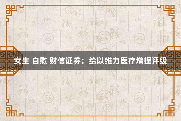 女生 自慰 财信证券：给以维力医疗增捏评级