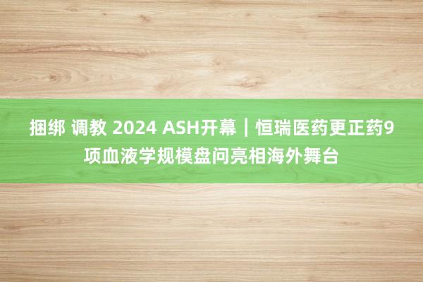 捆绑 调教 2024 ASH开幕︱恒瑞医药更正药9项血液学规模盘问亮相海外舞台