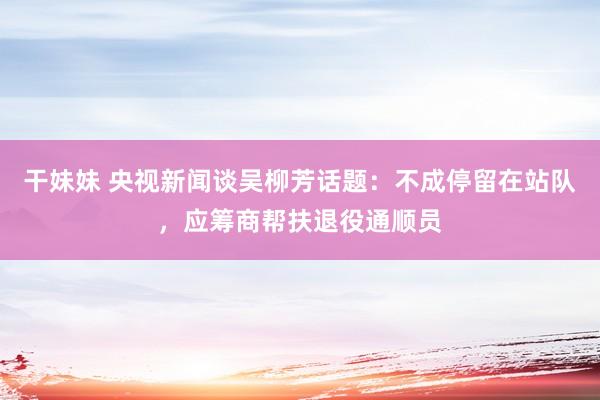 干妹妹 央视新闻谈吴柳芳话题：不成停留在站队，应筹商帮扶退役通顺员