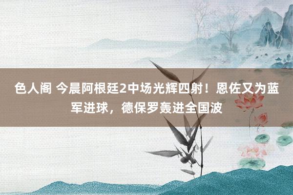 色人阁 今晨阿根廷2中场光辉四射！恩佐又为蓝军进球，德保罗轰进全国波