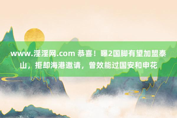 www.淫淫网.com 恭喜！曝2国脚有望加盟泰山，拒却海港邀请，曾效能过国安和申花