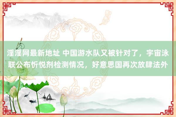 淫淫网最新地址 中国游水队又被针对了，宇宙泳联公布忻悦剂检测情况，好意思国再次放肆法外