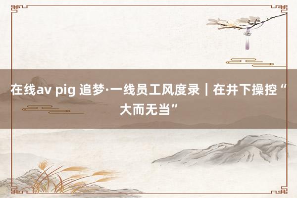 在线av pig 追梦·一线员工风度录｜在井下操控“大而无当”